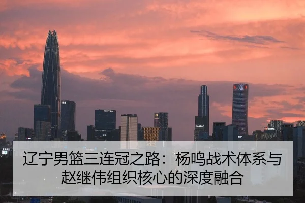 辽宁男篮三连冠之路：杨鸣战术体系与赵继伟组织核心的深度融合